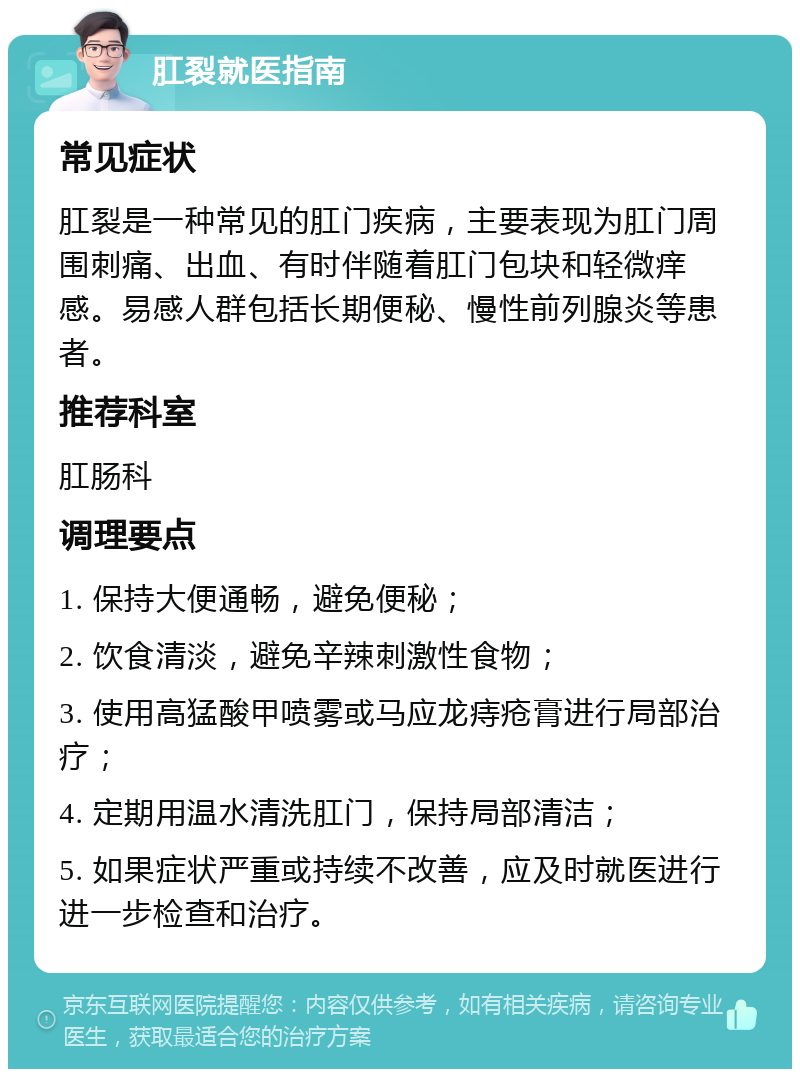 肛裂就医指南 常见症状 肛裂是一种常见的肛门疾病，主要表现为肛门周围刺痛、出血、有时伴随着肛门包块和轻微痒感。易感人群包括长期便秘、慢性前列腺炎等患者。 推荐科室 肛肠科 调理要点 1. 保持大便通畅，避免便秘； 2. 饮食清淡，避免辛辣刺激性食物； 3. 使用高猛酸甲喷雾或马应龙痔疮膏进行局部治疗； 4. 定期用温水清洗肛门，保持局部清洁； 5. 如果症状严重或持续不改善，应及时就医进行进一步检查和治疗。