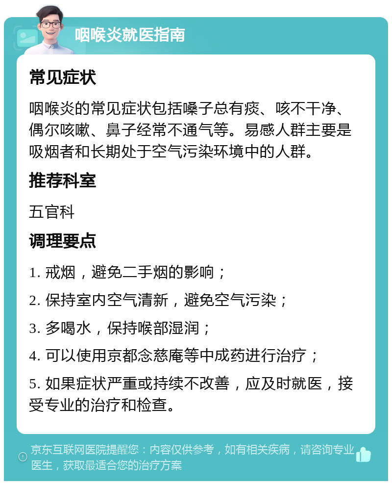 咽喉炎就医指南 常见症状 咽喉炎的常见症状包括嗓子总有痰、咳不干净、偶尔咳嗽、鼻子经常不通气等。易感人群主要是吸烟者和长期处于空气污染环境中的人群。 推荐科室 五官科 调理要点 1. 戒烟，避免二手烟的影响； 2. 保持室内空气清新，避免空气污染； 3. 多喝水，保持喉部湿润； 4. 可以使用京都念慈庵等中成药进行治疗； 5. 如果症状严重或持续不改善，应及时就医，接受专业的治疗和检查。