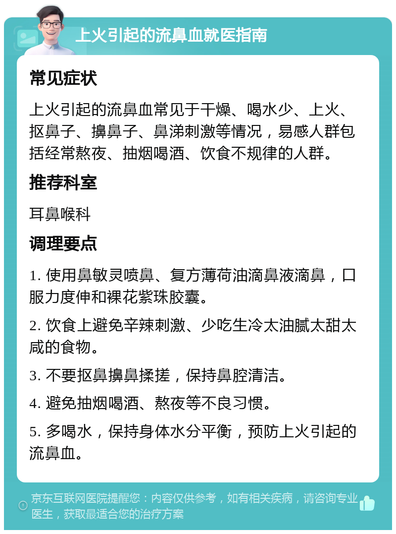 上火引起的流鼻血就医指南 常见症状 上火引起的流鼻血常见于干燥、喝水少、上火、抠鼻子、擤鼻子、鼻涕刺激等情况，易感人群包括经常熬夜、抽烟喝酒、饮食不规律的人群。 推荐科室 耳鼻喉科 调理要点 1. 使用鼻敏灵喷鼻、复方薄荷油滴鼻液滴鼻，口服力度伸和裸花紫珠胶囊。 2. 饮食上避免辛辣刺激、少吃生冷太油腻太甜太咸的食物。 3. 不要抠鼻擤鼻揉搓，保持鼻腔清洁。 4. 避免抽烟喝酒、熬夜等不良习惯。 5. 多喝水，保持身体水分平衡，预防上火引起的流鼻血。