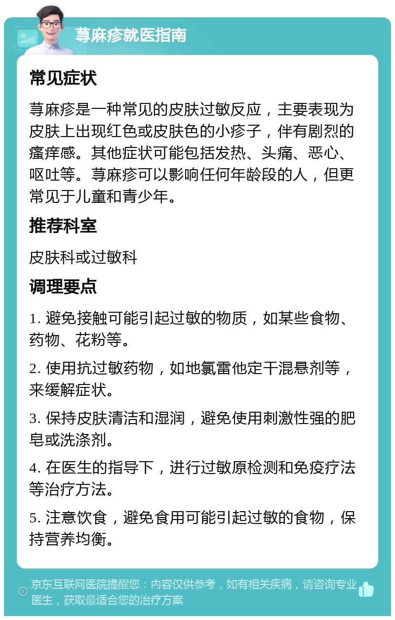 荨麻疹就医指南 常见症状 荨麻疹是一种常见的皮肤过敏反应，主要表现为皮肤上出现红色或皮肤色的小疹子，伴有剧烈的瘙痒感。其他症状可能包括发热、头痛、恶心、呕吐等。荨麻疹可以影响任何年龄段的人，但更常见于儿童和青少年。 推荐科室 皮肤科或过敏科 调理要点 1. 避免接触可能引起过敏的物质，如某些食物、药物、花粉等。 2. 使用抗过敏药物，如地氯雷他定干混悬剂等，来缓解症状。 3. 保持皮肤清洁和湿润，避免使用刺激性强的肥皂或洗涤剂。 4. 在医生的指导下，进行过敏原检测和免疫疗法等治疗方法。 5. 注意饮食，避免食用可能引起过敏的食物，保持营养均衡。