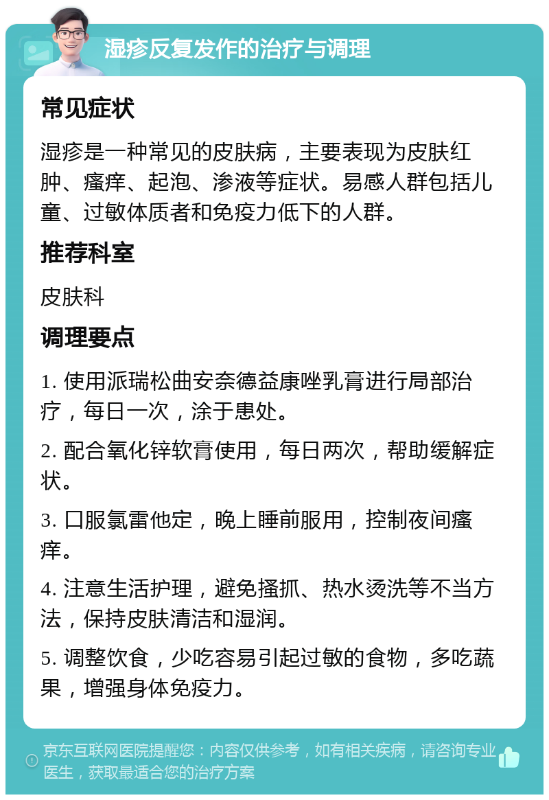 湿疹反复发作的治疗与调理 常见症状 湿疹是一种常见的皮肤病，主要表现为皮肤红肿、瘙痒、起泡、渗液等症状。易感人群包括儿童、过敏体质者和免疫力低下的人群。 推荐科室 皮肤科 调理要点 1. 使用派瑞松曲安奈德益康唑乳膏进行局部治疗，每日一次，涂于患处。 2. 配合氧化锌软膏使用，每日两次，帮助缓解症状。 3. 口服氯雷他定，晚上睡前服用，控制夜间瘙痒。 4. 注意生活护理，避免搔抓、热水烫洗等不当方法，保持皮肤清洁和湿润。 5. 调整饮食，少吃容易引起过敏的食物，多吃蔬果，增强身体免疫力。