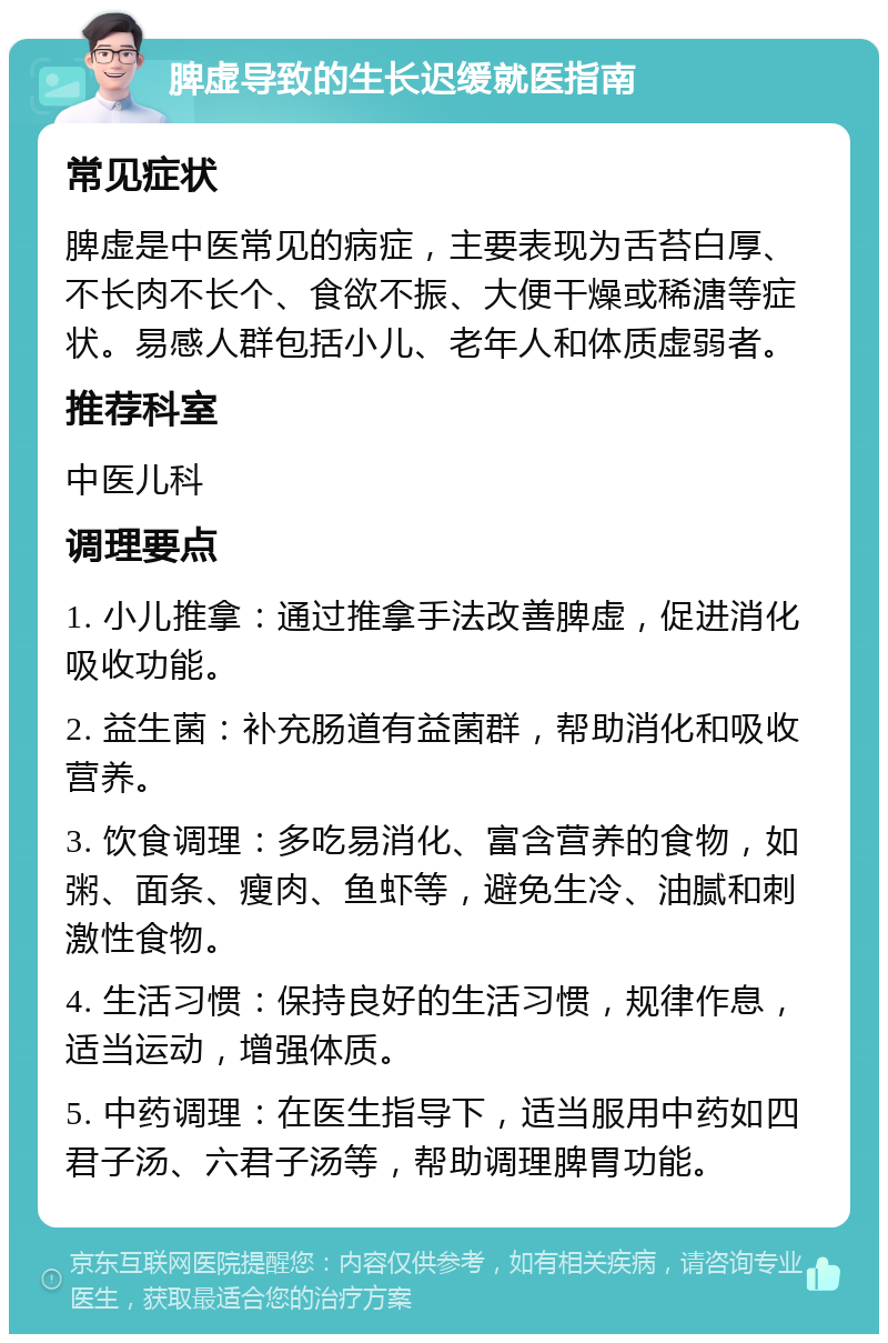 脾虚导致的生长迟缓就医指南 常见症状 脾虚是中医常见的病症，主要表现为舌苔白厚、不长肉不长个、食欲不振、大便干燥或稀溏等症状。易感人群包括小儿、老年人和体质虚弱者。 推荐科室 中医儿科 调理要点 1. 小儿推拿：通过推拿手法改善脾虚，促进消化吸收功能。 2. 益生菌：补充肠道有益菌群，帮助消化和吸收营养。 3. 饮食调理：多吃易消化、富含营养的食物，如粥、面条、瘦肉、鱼虾等，避免生冷、油腻和刺激性食物。 4. 生活习惯：保持良好的生活习惯，规律作息，适当运动，增强体质。 5. 中药调理：在医生指导下，适当服用中药如四君子汤、六君子汤等，帮助调理脾胃功能。