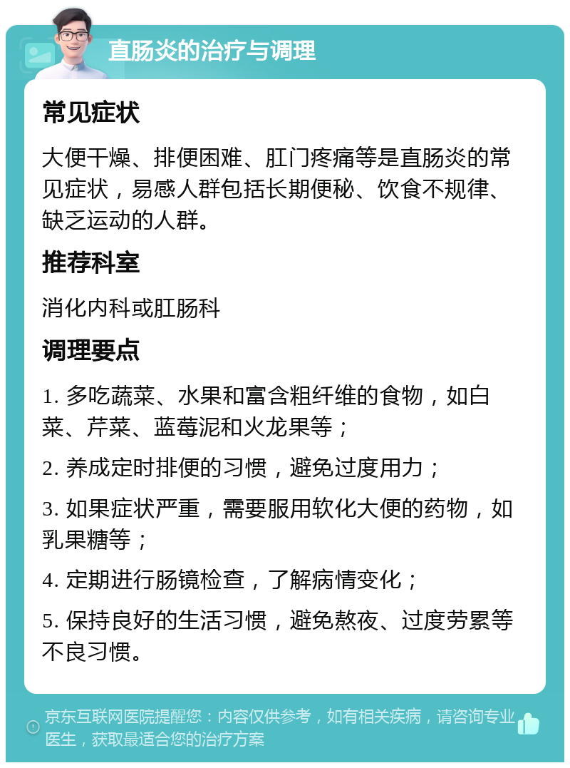 直肠炎的治疗与调理 常见症状 大便干燥、排便困难、肛门疼痛等是直肠炎的常见症状，易感人群包括长期便秘、饮食不规律、缺乏运动的人群。 推荐科室 消化内科或肛肠科 调理要点 1. 多吃蔬菜、水果和富含粗纤维的食物，如白菜、芹菜、蓝莓泥和火龙果等； 2. 养成定时排便的习惯，避免过度用力； 3. 如果症状严重，需要服用软化大便的药物，如乳果糖等； 4. 定期进行肠镜检查，了解病情变化； 5. 保持良好的生活习惯，避免熬夜、过度劳累等不良习惯。