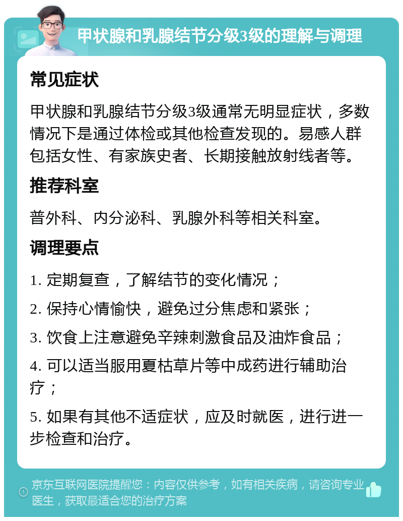 甲状腺和乳腺结节分级3级的理解与调理 常见症状 甲状腺和乳腺结节分级3级通常无明显症状，多数情况下是通过体检或其他检查发现的。易感人群包括女性、有家族史者、长期接触放射线者等。 推荐科室 普外科、内分泌科、乳腺外科等相关科室。 调理要点 1. 定期复查，了解结节的变化情况； 2. 保持心情愉快，避免过分焦虑和紧张； 3. 饮食上注意避免辛辣刺激食品及油炸食品； 4. 可以适当服用夏枯草片等中成药进行辅助治疗； 5. 如果有其他不适症状，应及时就医，进行进一步检查和治疗。