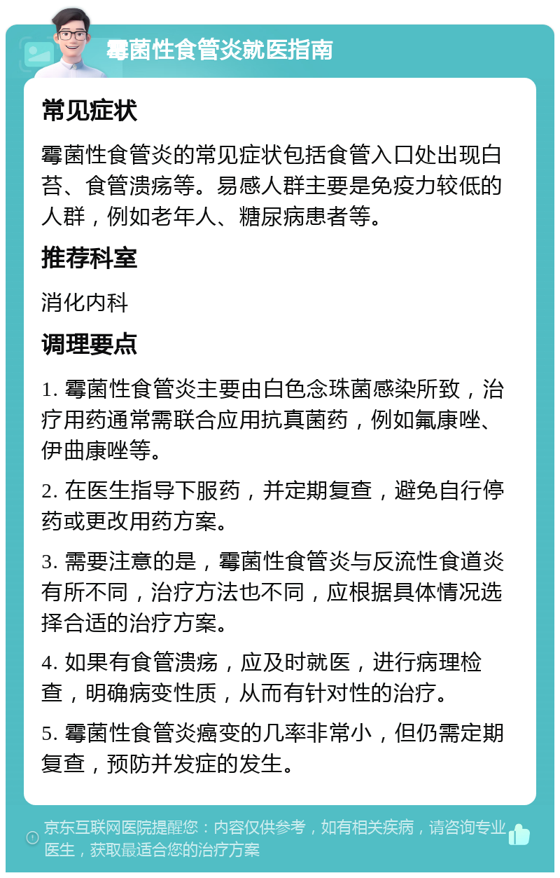 霉菌性食管炎就医指南 常见症状 霉菌性食管炎的常见症状包括食管入口处出现白苔、食管溃疡等。易感人群主要是免疫力较低的人群，例如老年人、糖尿病患者等。 推荐科室 消化内科 调理要点 1. 霉菌性食管炎主要由白色念珠菌感染所致，治疗用药通常需联合应用抗真菌药，例如氟康唑、伊曲康唑等。 2. 在医生指导下服药，并定期复查，避免自行停药或更改用药方案。 3. 需要注意的是，霉菌性食管炎与反流性食道炎有所不同，治疗方法也不同，应根据具体情况选择合适的治疗方案。 4. 如果有食管溃疡，应及时就医，进行病理检查，明确病变性质，从而有针对性的治疗。 5. 霉菌性食管炎癌变的几率非常小，但仍需定期复查，预防并发症的发生。