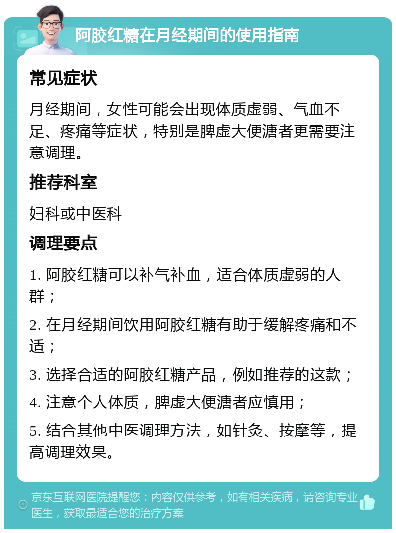 阿胶红糖在月经期间的使用指南 常见症状 月经期间，女性可能会出现体质虚弱、气血不足、疼痛等症状，特别是脾虚大便溏者更需要注意调理。 推荐科室 妇科或中医科 调理要点 1. 阿胶红糖可以补气补血，适合体质虚弱的人群； 2. 在月经期间饮用阿胶红糖有助于缓解疼痛和不适； 3. 选择合适的阿胶红糖产品，例如推荐的这款； 4. 注意个人体质，脾虚大便溏者应慎用； 5. 结合其他中医调理方法，如针灸、按摩等，提高调理效果。