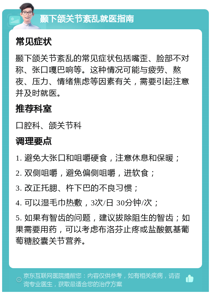 颞下颌关节紊乱就医指南 常见症状 颞下颌关节紊乱的常见症状包括嘴歪、脸部不对称、张口嘎巴响等。这种情况可能与疲劳、熬夜、压力、情绪焦虑等因素有关，需要引起注意并及时就医。 推荐科室 口腔科、颌关节科 调理要点 1. 避免大张口和咀嚼硬食，注意休息和保暖； 2. 双侧咀嚼，避免偏侧咀嚼，进软食； 3. 改正托腮、杵下巴的不良习惯； 4. 可以湿毛巾热敷，3次/日 30分钟/次； 5. 如果有智齿的问题，建议拔除阻生的智齿；如果需要用药，可以考虑布洛芬止疼或盐酸氨基葡萄糖胶囊关节营养。