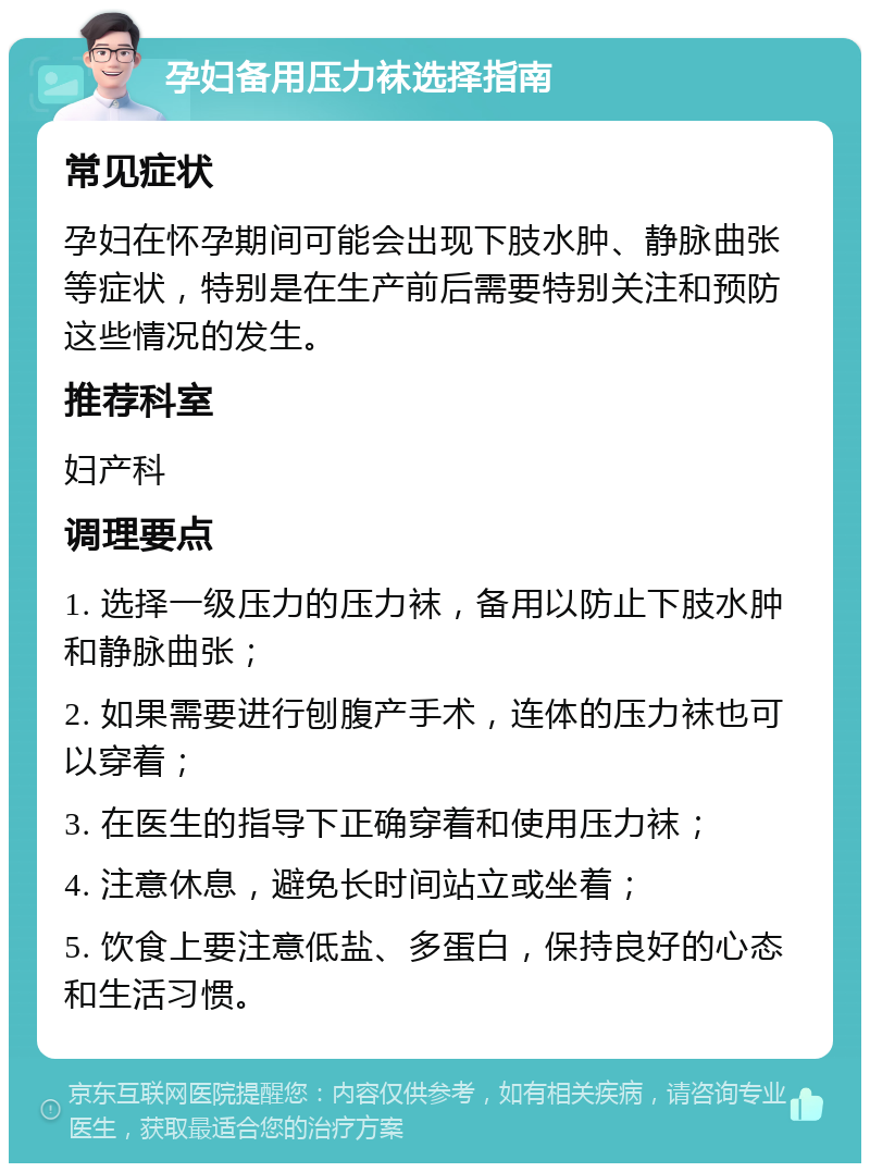 孕妇备用压力袜选择指南 常见症状 孕妇在怀孕期间可能会出现下肢水肿、静脉曲张等症状，特别是在生产前后需要特别关注和预防这些情况的发生。 推荐科室 妇产科 调理要点 1. 选择一级压力的压力袜，备用以防止下肢水肿和静脉曲张； 2. 如果需要进行刨腹产手术，连体的压力袜也可以穿着； 3. 在医生的指导下正确穿着和使用压力袜； 4. 注意休息，避免长时间站立或坐着； 5. 饮食上要注意低盐、多蛋白，保持良好的心态和生活习惯。