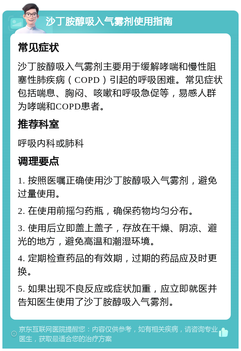 沙丁胺醇吸入气雾剂使用指南 常见症状 沙丁胺醇吸入气雾剂主要用于缓解哮喘和慢性阻塞性肺疾病（COPD）引起的呼吸困难。常见症状包括喘息、胸闷、咳嗽和呼吸急促等，易感人群为哮喘和COPD患者。 推荐科室 呼吸内科或肺科 调理要点 1. 按照医嘱正确使用沙丁胺醇吸入气雾剂，避免过量使用。 2. 在使用前摇匀药瓶，确保药物均匀分布。 3. 使用后立即盖上盖子，存放在干燥、阴凉、避光的地方，避免高温和潮湿环境。 4. 定期检查药品的有效期，过期的药品应及时更换。 5. 如果出现不良反应或症状加重，应立即就医并告知医生使用了沙丁胺醇吸入气雾剂。