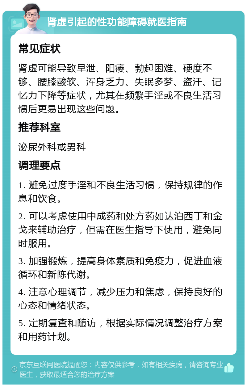 肾虚引起的性功能障碍就医指南 常见症状 肾虚可能导致早泄、阳痿、勃起困难、硬度不够、腰膝酸软、浑身乏力、失眠多梦、盗汗、记忆力下降等症状，尤其在频繁手淫或不良生活习惯后更易出现这些问题。 推荐科室 泌尿外科或男科 调理要点 1. 避免过度手淫和不良生活习惯，保持规律的作息和饮食。 2. 可以考虑使用中成药和处方药如达泊西丁和金戈来辅助治疗，但需在医生指导下使用，避免同时服用。 3. 加强锻炼，提高身体素质和免疫力，促进血液循环和新陈代谢。 4. 注意心理调节，减少压力和焦虑，保持良好的心态和情绪状态。 5. 定期复查和随访，根据实际情况调整治疗方案和用药计划。