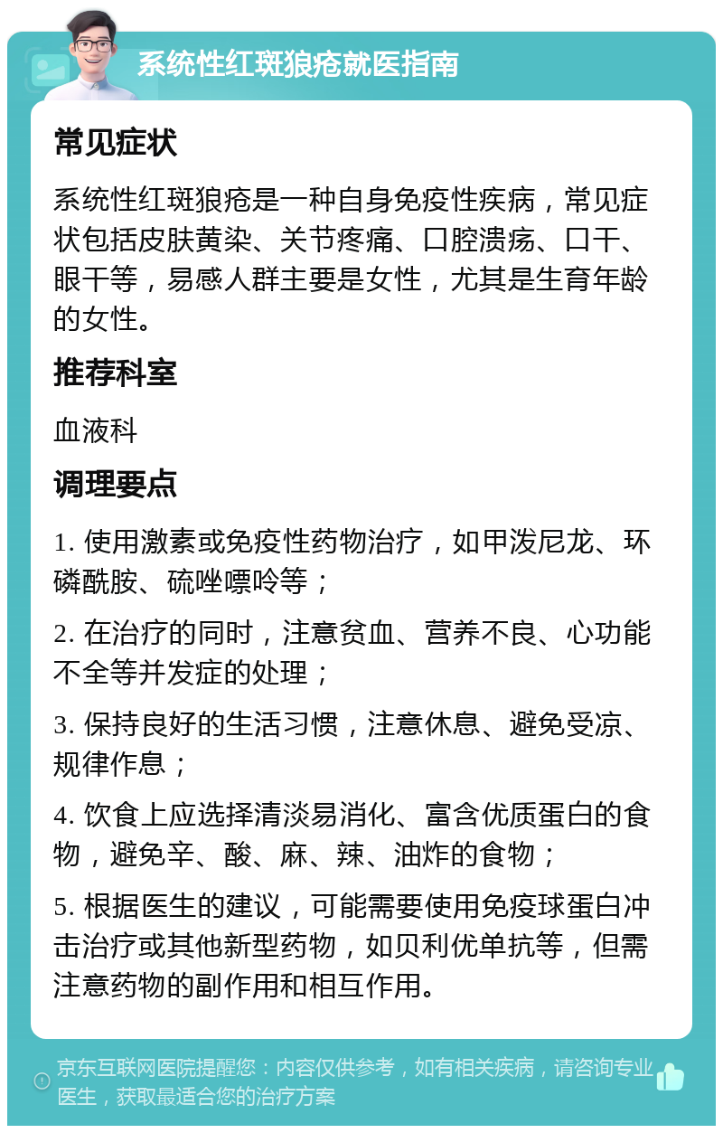 系统性红斑狼疮就医指南 常见症状 系统性红斑狼疮是一种自身免疫性疾病，常见症状包括皮肤黄染、关节疼痛、口腔溃疡、口干、眼干等，易感人群主要是女性，尤其是生育年龄的女性。 推荐科室 血液科 调理要点 1. 使用激素或免疫性药物治疗，如甲泼尼龙、环磷酰胺、硫唑嘌呤等； 2. 在治疗的同时，注意贫血、营养不良、心功能不全等并发症的处理； 3. 保持良好的生活习惯，注意休息、避免受凉、规律作息； 4. 饮食上应选择清淡易消化、富含优质蛋白的食物，避免辛、酸、麻、辣、油炸的食物； 5. 根据医生的建议，可能需要使用免疫球蛋白冲击治疗或其他新型药物，如贝利优单抗等，但需注意药物的副作用和相互作用。