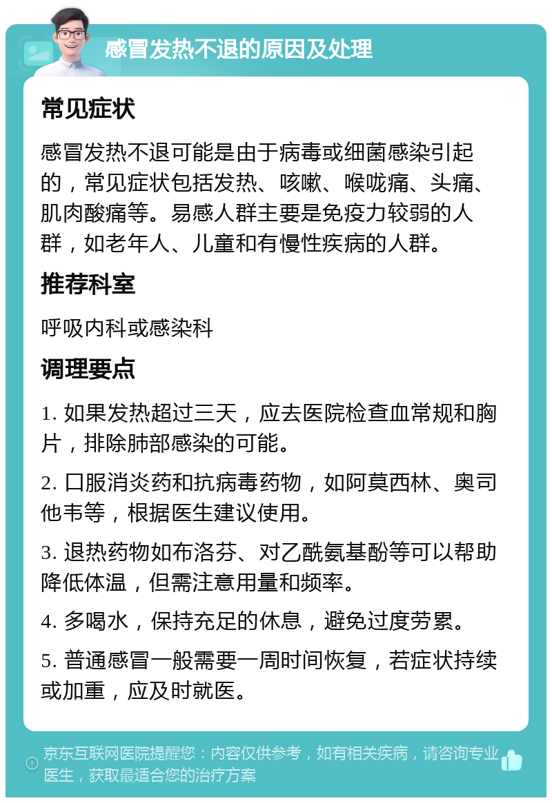 感冒发热不退的原因及处理 常见症状 感冒发热不退可能是由于病毒或细菌感染引起的，常见症状包括发热、咳嗽、喉咙痛、头痛、肌肉酸痛等。易感人群主要是免疫力较弱的人群，如老年人、儿童和有慢性疾病的人群。 推荐科室 呼吸内科或感染科 调理要点 1. 如果发热超过三天，应去医院检查血常规和胸片，排除肺部感染的可能。 2. 口服消炎药和抗病毒药物，如阿莫西林、奥司他韦等，根据医生建议使用。 3. 退热药物如布洛芬、对乙酰氨基酚等可以帮助降低体温，但需注意用量和频率。 4. 多喝水，保持充足的休息，避免过度劳累。 5. 普通感冒一般需要一周时间恢复，若症状持续或加重，应及时就医。