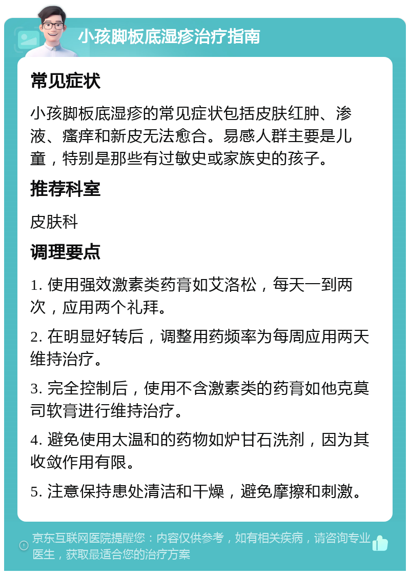 小孩脚板底湿疹治疗指南 常见症状 小孩脚板底湿疹的常见症状包括皮肤红肿、渗液、瘙痒和新皮无法愈合。易感人群主要是儿童，特别是那些有过敏史或家族史的孩子。 推荐科室 皮肤科 调理要点 1. 使用强效激素类药膏如艾洛松，每天一到两次，应用两个礼拜。 2. 在明显好转后，调整用药频率为每周应用两天维持治疗。 3. 完全控制后，使用不含激素类的药膏如他克莫司软膏进行维持治疗。 4. 避免使用太温和的药物如炉甘石洗剂，因为其收敛作用有限。 5. 注意保持患处清洁和干燥，避免摩擦和刺激。