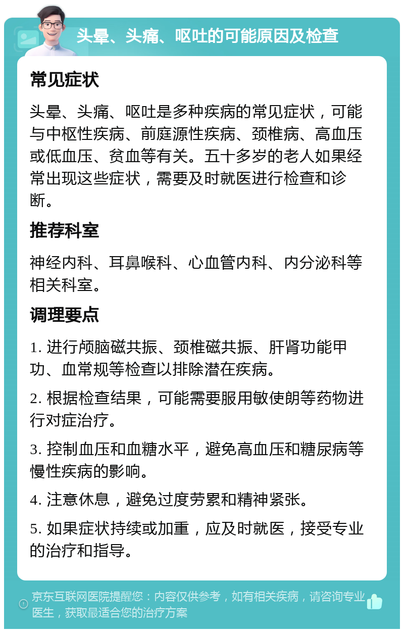 头晕、头痛、呕吐的可能原因及检查 常见症状 头晕、头痛、呕吐是多种疾病的常见症状，可能与中枢性疾病、前庭源性疾病、颈椎病、高血压或低血压、贫血等有关。五十多岁的老人如果经常出现这些症状，需要及时就医进行检查和诊断。 推荐科室 神经内科、耳鼻喉科、心血管内科、内分泌科等相关科室。 调理要点 1. 进行颅脑磁共振、颈椎磁共振、肝肾功能甲功、血常规等检查以排除潜在疾病。 2. 根据检查结果，可能需要服用敏使朗等药物进行对症治疗。 3. 控制血压和血糖水平，避免高血压和糖尿病等慢性疾病的影响。 4. 注意休息，避免过度劳累和精神紧张。 5. 如果症状持续或加重，应及时就医，接受专业的治疗和指导。