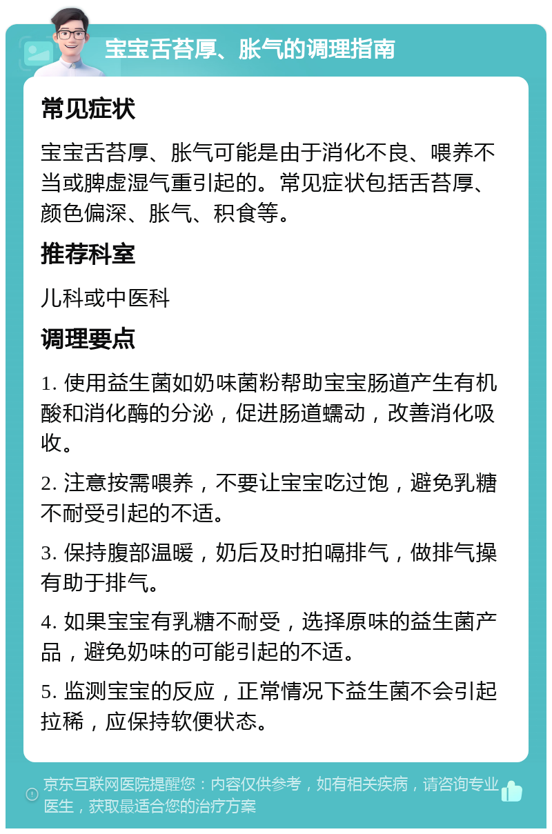 宝宝舌苔厚、胀气的调理指南 常见症状 宝宝舌苔厚、胀气可能是由于消化不良、喂养不当或脾虚湿气重引起的。常见症状包括舌苔厚、颜色偏深、胀气、积食等。 推荐科室 儿科或中医科 调理要点 1. 使用益生菌如奶味菌粉帮助宝宝肠道产生有机酸和消化酶的分泌，促进肠道蠕动，改善消化吸收。 2. 注意按需喂养，不要让宝宝吃过饱，避免乳糖不耐受引起的不适。 3. 保持腹部温暖，奶后及时拍嗝排气，做排气操有助于排气。 4. 如果宝宝有乳糖不耐受，选择原味的益生菌产品，避免奶味的可能引起的不适。 5. 监测宝宝的反应，正常情况下益生菌不会引起拉稀，应保持软便状态。