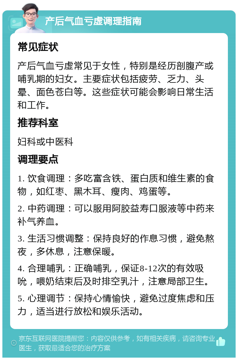 产后气血亏虚调理指南 常见症状 产后气血亏虚常见于女性，特别是经历剖腹产或哺乳期的妇女。主要症状包括疲劳、乏力、头晕、面色苍白等。这些症状可能会影响日常生活和工作。 推荐科室 妇科或中医科 调理要点 1. 饮食调理：多吃富含铁、蛋白质和维生素的食物，如红枣、黑木耳、瘦肉、鸡蛋等。 2. 中药调理：可以服用阿胶益寿口服液等中药来补气养血。 3. 生活习惯调整：保持良好的作息习惯，避免熬夜，多休息，注意保暖。 4. 合理哺乳：正确哺乳，保证8-12次的有效吸吮，喂奶结束后及时排空乳汁，注意局部卫生。 5. 心理调节：保持心情愉快，避免过度焦虑和压力，适当进行放松和娱乐活动。