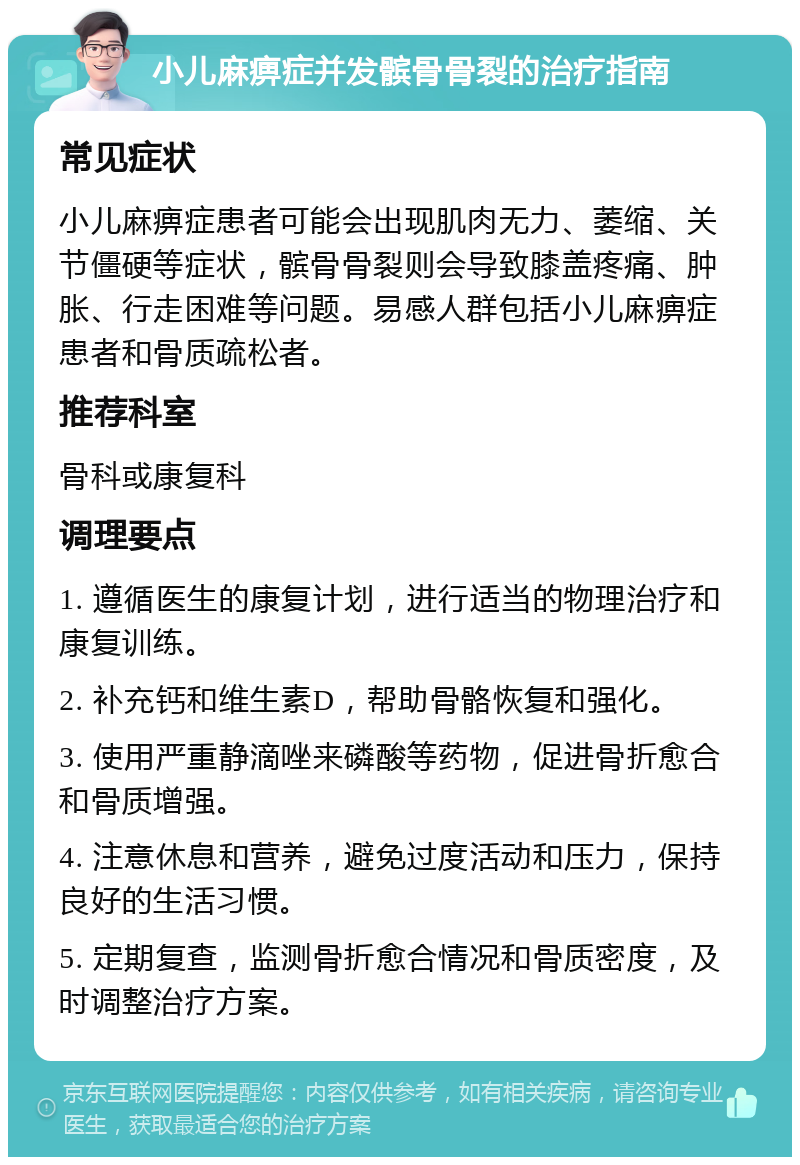 小儿麻痹症并发髌骨骨裂的治疗指南 常见症状 小儿麻痹症患者可能会出现肌肉无力、萎缩、关节僵硬等症状，髌骨骨裂则会导致膝盖疼痛、肿胀、行走困难等问题。易感人群包括小儿麻痹症患者和骨质疏松者。 推荐科室 骨科或康复科 调理要点 1. 遵循医生的康复计划，进行适当的物理治疗和康复训练。 2. 补充钙和维生素D，帮助骨骼恢复和强化。 3. 使用严重静滴唑来磷酸等药物，促进骨折愈合和骨质增强。 4. 注意休息和营养，避免过度活动和压力，保持良好的生活习惯。 5. 定期复查，监测骨折愈合情况和骨质密度，及时调整治疗方案。