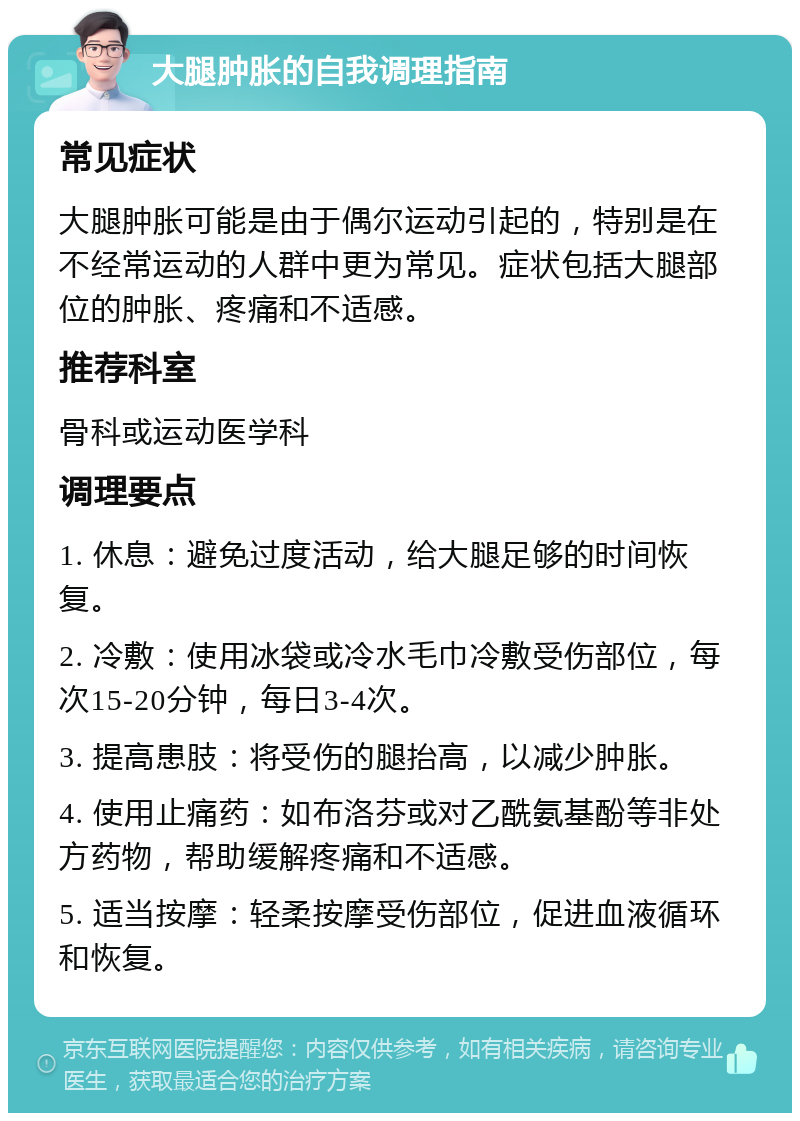 大腿肿胀的自我调理指南 常见症状 大腿肿胀可能是由于偶尔运动引起的，特别是在不经常运动的人群中更为常见。症状包括大腿部位的肿胀、疼痛和不适感。 推荐科室 骨科或运动医学科 调理要点 1. 休息：避免过度活动，给大腿足够的时间恢复。 2. 冷敷：使用冰袋或冷水毛巾冷敷受伤部位，每次15-20分钟，每日3-4次。 3. 提高患肢：将受伤的腿抬高，以减少肿胀。 4. 使用止痛药：如布洛芬或对乙酰氨基酚等非处方药物，帮助缓解疼痛和不适感。 5. 适当按摩：轻柔按摩受伤部位，促进血液循环和恢复。