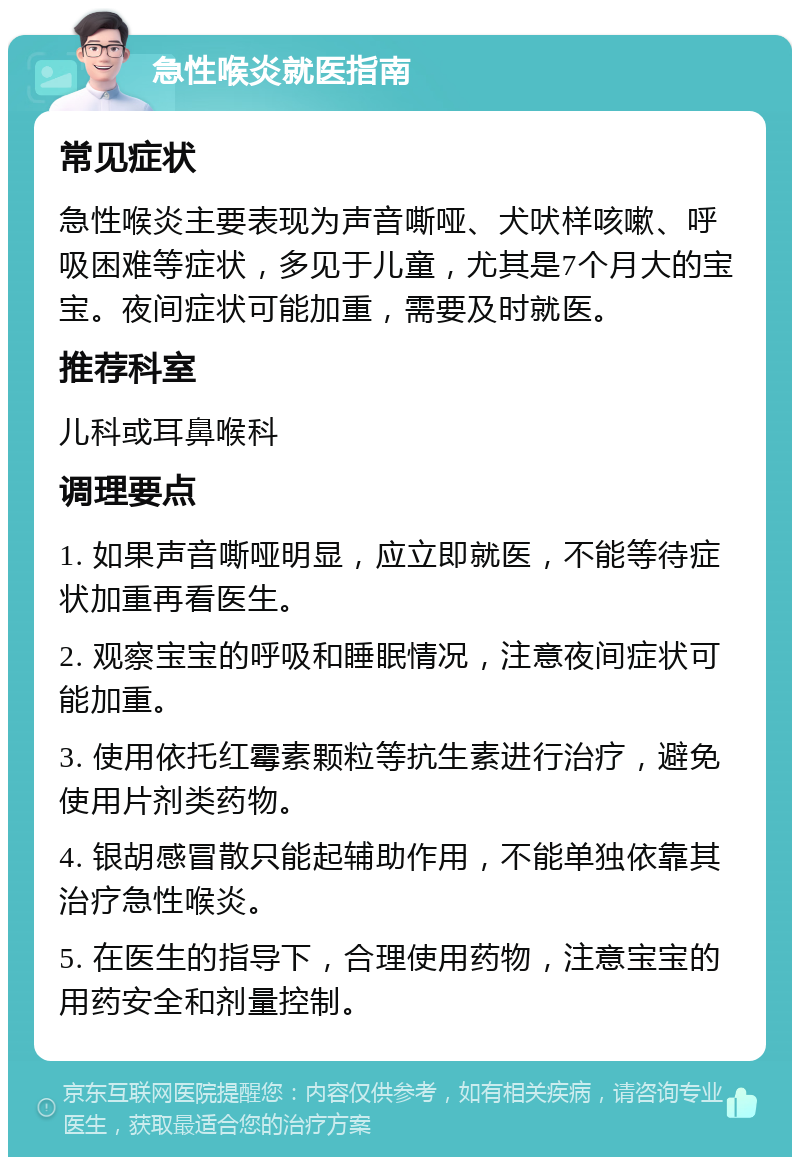 急性喉炎就医指南 常见症状 急性喉炎主要表现为声音嘶哑、犬吠样咳嗽、呼吸困难等症状，多见于儿童，尤其是7个月大的宝宝。夜间症状可能加重，需要及时就医。 推荐科室 儿科或耳鼻喉科 调理要点 1. 如果声音嘶哑明显，应立即就医，不能等待症状加重再看医生。 2. 观察宝宝的呼吸和睡眠情况，注意夜间症状可能加重。 3. 使用依托红霉素颗粒等抗生素进行治疗，避免使用片剂类药物。 4. 银胡感冒散只能起辅助作用，不能单独依靠其治疗急性喉炎。 5. 在医生的指导下，合理使用药物，注意宝宝的用药安全和剂量控制。