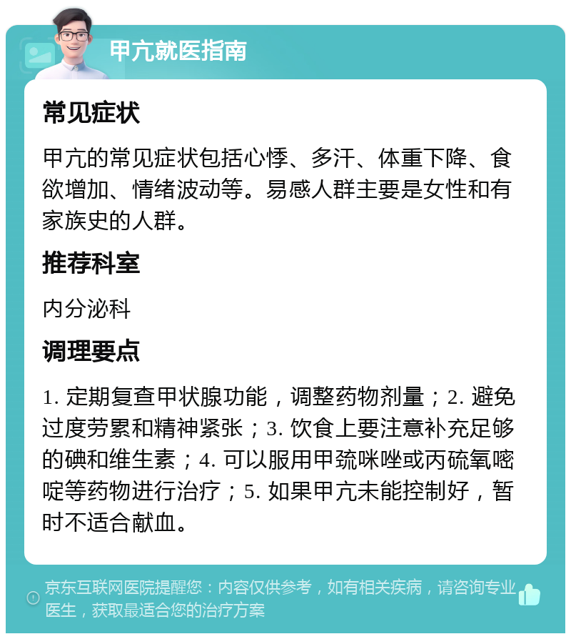 甲亢就医指南 常见症状 甲亢的常见症状包括心悸、多汗、体重下降、食欲增加、情绪波动等。易感人群主要是女性和有家族史的人群。 推荐科室 内分泌科 调理要点 1. 定期复查甲状腺功能，调整药物剂量；2. 避免过度劳累和精神紧张；3. 饮食上要注意补充足够的碘和维生素；4. 可以服用甲巯咪唑或丙硫氧嘧啶等药物进行治疗；5. 如果甲亢未能控制好，暂时不适合献血。