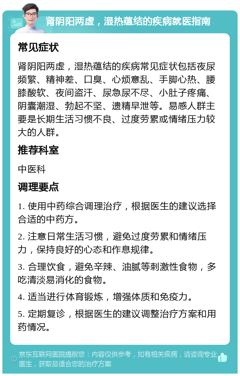 肾阴阳两虚，湿热蕴结的疾病就医指南 常见症状 肾阴阳两虚，湿热蕴结的疾病常见症状包括夜尿频繁、精神差、口臭、心烦意乱、手脚心热、腰膝酸软、夜间盗汗、尿急尿不尽、小肚子疼痛、阴囊潮湿、勃起不坚、遗精早泄等。易感人群主要是长期生活习惯不良、过度劳累或情绪压力较大的人群。 推荐科室 中医科 调理要点 1. 使用中药综合调理治疗，根据医生的建议选择合适的中药方。 2. 注意日常生活习惯，避免过度劳累和情绪压力，保持良好的心态和作息规律。 3. 合理饮食，避免辛辣、油腻等刺激性食物，多吃清淡易消化的食物。 4. 适当进行体育锻炼，增强体质和免疫力。 5. 定期复诊，根据医生的建议调整治疗方案和用药情况。