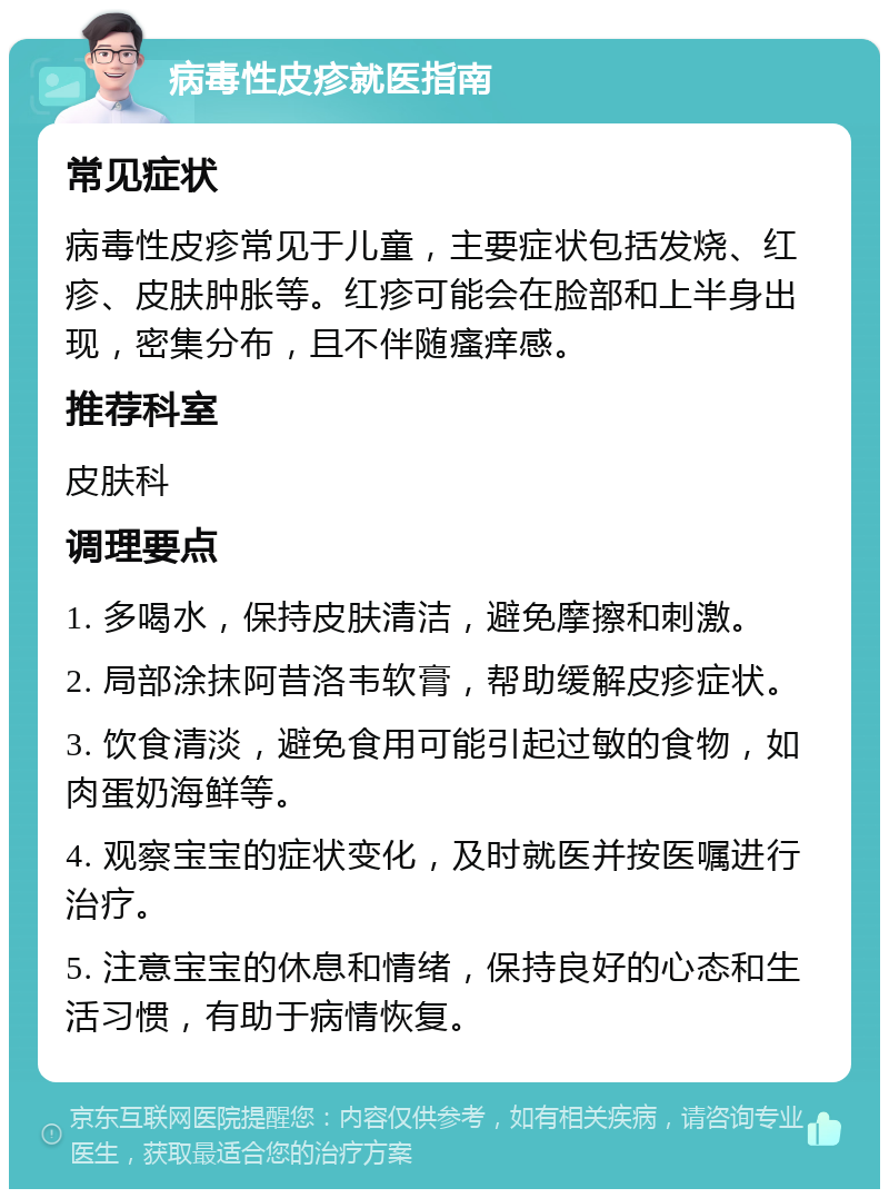 病毒性皮疹就医指南 常见症状 病毒性皮疹常见于儿童，主要症状包括发烧、红疹、皮肤肿胀等。红疹可能会在脸部和上半身出现，密集分布，且不伴随瘙痒感。 推荐科室 皮肤科 调理要点 1. 多喝水，保持皮肤清洁，避免摩擦和刺激。 2. 局部涂抹阿昔洛韦软膏，帮助缓解皮疹症状。 3. 饮食清淡，避免食用可能引起过敏的食物，如肉蛋奶海鲜等。 4. 观察宝宝的症状变化，及时就医并按医嘱进行治疗。 5. 注意宝宝的休息和情绪，保持良好的心态和生活习惯，有助于病情恢复。