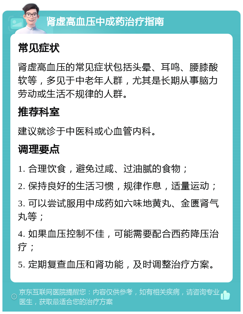 肾虚高血压中成药治疗指南 常见症状 肾虚高血压的常见症状包括头晕、耳鸣、腰膝酸软等，多见于中老年人群，尤其是长期从事脑力劳动或生活不规律的人群。 推荐科室 建议就诊于中医科或心血管内科。 调理要点 1. 合理饮食，避免过咸、过油腻的食物； 2. 保持良好的生活习惯，规律作息，适量运动； 3. 可以尝试服用中成药如六味地黄丸、金匮肾气丸等； 4. 如果血压控制不佳，可能需要配合西药降压治疗； 5. 定期复查血压和肾功能，及时调整治疗方案。