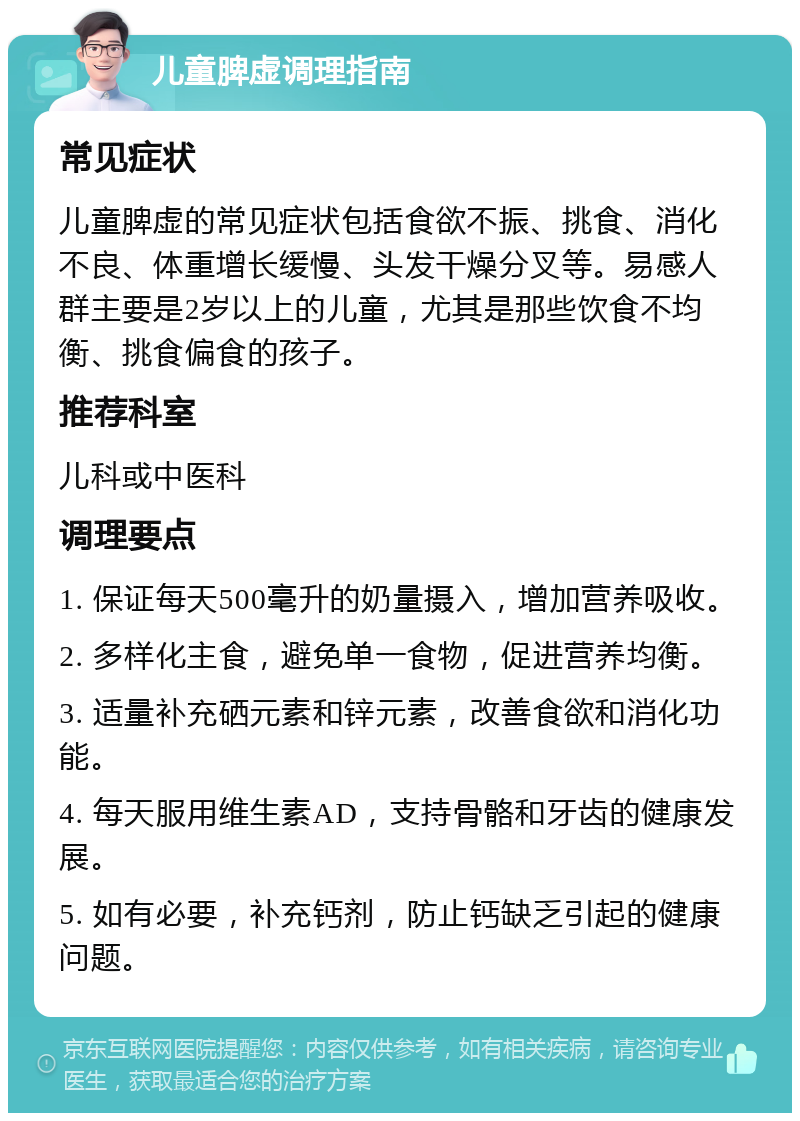 儿童脾虚调理指南 常见症状 儿童脾虚的常见症状包括食欲不振、挑食、消化不良、体重增长缓慢、头发干燥分叉等。易感人群主要是2岁以上的儿童，尤其是那些饮食不均衡、挑食偏食的孩子。 推荐科室 儿科或中医科 调理要点 1. 保证每天500毫升的奶量摄入，增加营养吸收。 2. 多样化主食，避免单一食物，促进营养均衡。 3. 适量补充硒元素和锌元素，改善食欲和消化功能。 4. 每天服用维生素AD，支持骨骼和牙齿的健康发展。 5. 如有必要，补充钙剂，防止钙缺乏引起的健康问题。