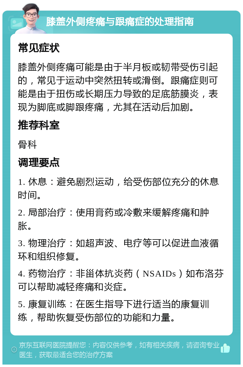 膝盖外侧疼痛与跟痛症的处理指南 常见症状 膝盖外侧疼痛可能是由于半月板或韧带受伤引起的，常见于运动中突然扭转或滑倒。跟痛症则可能是由于扭伤或长期压力导致的足底筋膜炎，表现为脚底或脚跟疼痛，尤其在活动后加剧。 推荐科室 骨科 调理要点 1. 休息：避免剧烈运动，给受伤部位充分的休息时间。 2. 局部治疗：使用膏药或冷敷来缓解疼痛和肿胀。 3. 物理治疗：如超声波、电疗等可以促进血液循环和组织修复。 4. 药物治疗：非甾体抗炎药（NSAIDs）如布洛芬可以帮助减轻疼痛和炎症。 5. 康复训练：在医生指导下进行适当的康复训练，帮助恢复受伤部位的功能和力量。