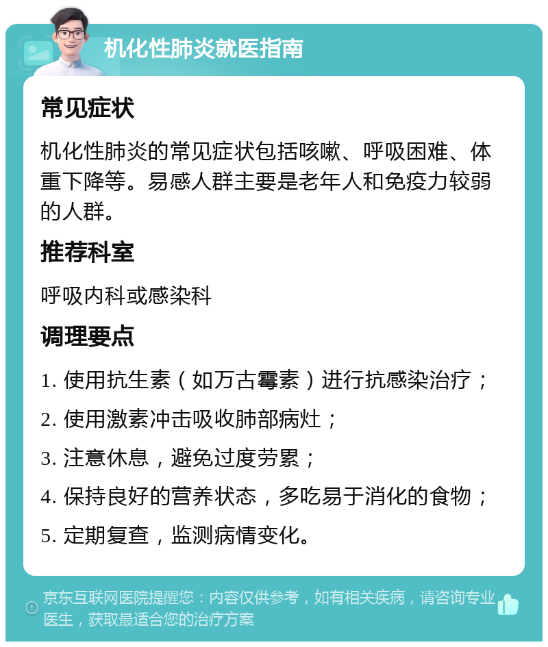 机化性肺炎就医指南 常见症状 机化性肺炎的常见症状包括咳嗽、呼吸困难、体重下降等。易感人群主要是老年人和免疫力较弱的人群。 推荐科室 呼吸内科或感染科 调理要点 1. 使用抗生素（如万古霉素）进行抗感染治疗； 2. 使用激素冲击吸收肺部病灶； 3. 注意休息，避免过度劳累； 4. 保持良好的营养状态，多吃易于消化的食物； 5. 定期复查，监测病情变化。