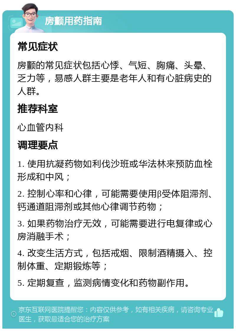 房颤用药指南 常见症状 房颤的常见症状包括心悸、气短、胸痛、头晕、乏力等，易感人群主要是老年人和有心脏病史的人群。 推荐科室 心血管内科 调理要点 1. 使用抗凝药物如利伐沙班或华法林来预防血栓形成和中风； 2. 控制心率和心律，可能需要使用β受体阻滞剂、钙通道阻滞剂或其他心律调节药物； 3. 如果药物治疗无效，可能需要进行电复律或心房消融手术； 4. 改变生活方式，包括戒烟、限制酒精摄入、控制体重、定期锻炼等； 5. 定期复查，监测病情变化和药物副作用。