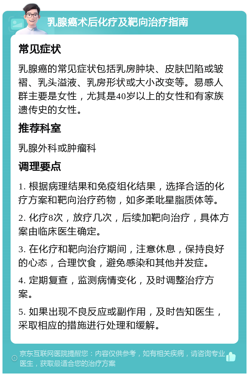 乳腺癌术后化疗及靶向治疗指南 常见症状 乳腺癌的常见症状包括乳房肿块、皮肤凹陷或皱褶、乳头溢液、乳房形状或大小改变等。易感人群主要是女性，尤其是40岁以上的女性和有家族遗传史的女性。 推荐科室 乳腺外科或肿瘤科 调理要点 1. 根据病理结果和免疫组化结果，选择合适的化疗方案和靶向治疗药物，如多柔吡星脂质体等。 2. 化疗8次，放疗几次，后续加靶向治疗，具体方案由临床医生确定。 3. 在化疗和靶向治疗期间，注意休息，保持良好的心态，合理饮食，避免感染和其他并发症。 4. 定期复查，监测病情变化，及时调整治疗方案。 5. 如果出现不良反应或副作用，及时告知医生，采取相应的措施进行处理和缓解。