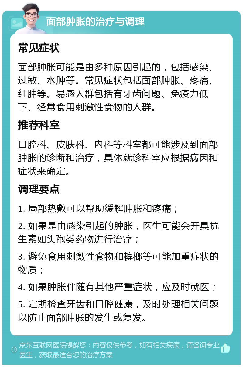 面部肿胀的治疗与调理 常见症状 面部肿胀可能是由多种原因引起的，包括感染、过敏、水肿等。常见症状包括面部肿胀、疼痛、红肿等。易感人群包括有牙齿问题、免疫力低下、经常食用刺激性食物的人群。 推荐科室 口腔科、皮肤科、内科等科室都可能涉及到面部肿胀的诊断和治疗，具体就诊科室应根据病因和症状来确定。 调理要点 1. 局部热敷可以帮助缓解肿胀和疼痛； 2. 如果是由感染引起的肿胀，医生可能会开具抗生素如头孢类药物进行治疗； 3. 避免食用刺激性食物和槟榔等可能加重症状的物质； 4. 如果肿胀伴随有其他严重症状，应及时就医； 5. 定期检查牙齿和口腔健康，及时处理相关问题以防止面部肿胀的发生或复发。