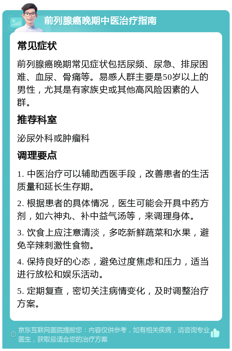 前列腺癌晚期中医治疗指南 常见症状 前列腺癌晚期常见症状包括尿频、尿急、排尿困难、血尿、骨痛等。易感人群主要是50岁以上的男性，尤其是有家族史或其他高风险因素的人群。 推荐科室 泌尿外科或肿瘤科 调理要点 1. 中医治疗可以辅助西医手段，改善患者的生活质量和延长生存期。 2. 根据患者的具体情况，医生可能会开具中药方剂，如六神丸、补中益气汤等，来调理身体。 3. 饮食上应注意清淡，多吃新鲜蔬菜和水果，避免辛辣刺激性食物。 4. 保持良好的心态，避免过度焦虑和压力，适当进行放松和娱乐活动。 5. 定期复查，密切关注病情变化，及时调整治疗方案。