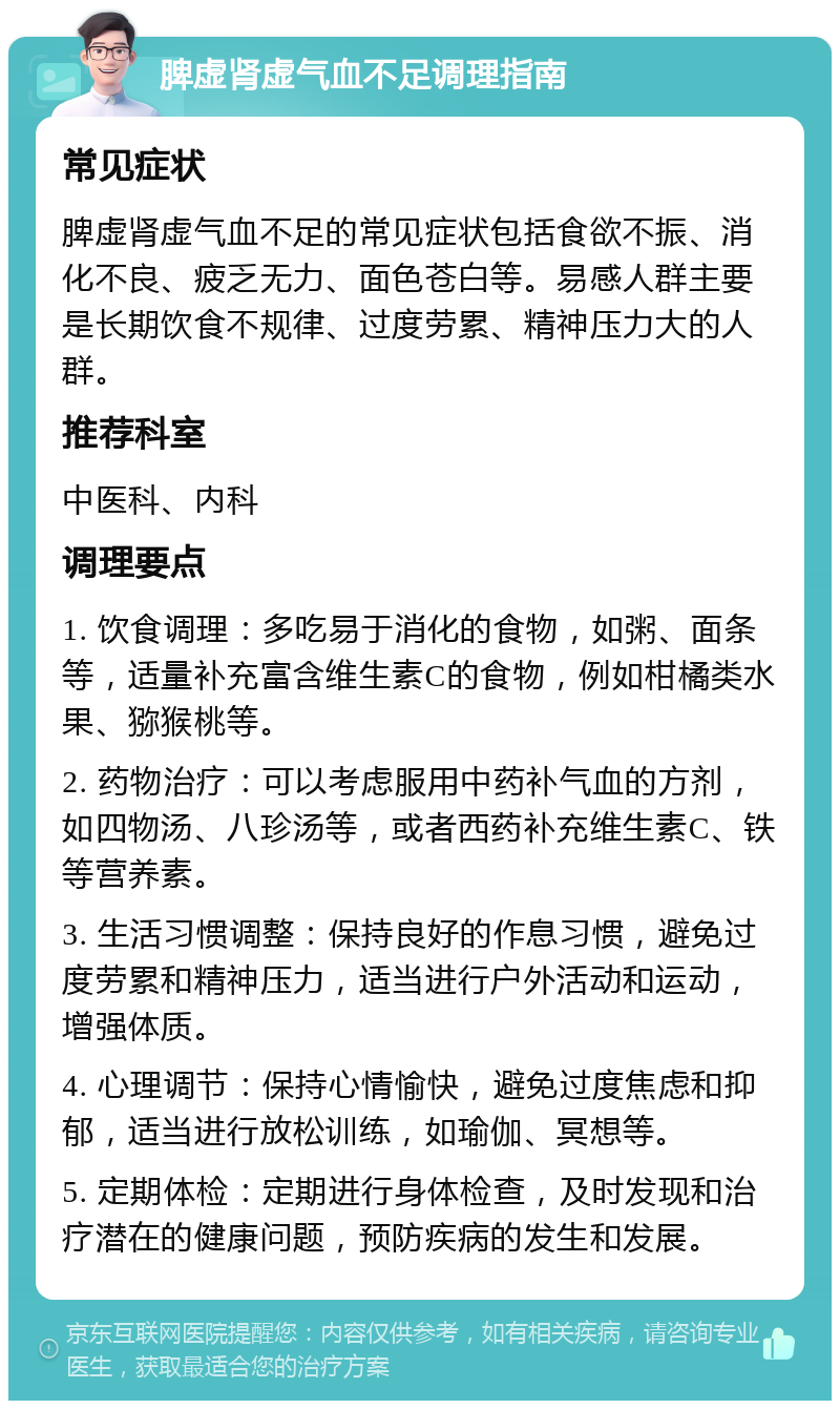 脾虚肾虚气血不足调理指南 常见症状 脾虚肾虚气血不足的常见症状包括食欲不振、消化不良、疲乏无力、面色苍白等。易感人群主要是长期饮食不规律、过度劳累、精神压力大的人群。 推荐科室 中医科、内科 调理要点 1. 饮食调理：多吃易于消化的食物，如粥、面条等，适量补充富含维生素C的食物，例如柑橘类水果、猕猴桃等。 2. 药物治疗：可以考虑服用中药补气血的方剂，如四物汤、八珍汤等，或者西药补充维生素C、铁等营养素。 3. 生活习惯调整：保持良好的作息习惯，避免过度劳累和精神压力，适当进行户外活动和运动，增强体质。 4. 心理调节：保持心情愉快，避免过度焦虑和抑郁，适当进行放松训练，如瑜伽、冥想等。 5. 定期体检：定期进行身体检查，及时发现和治疗潜在的健康问题，预防疾病的发生和发展。