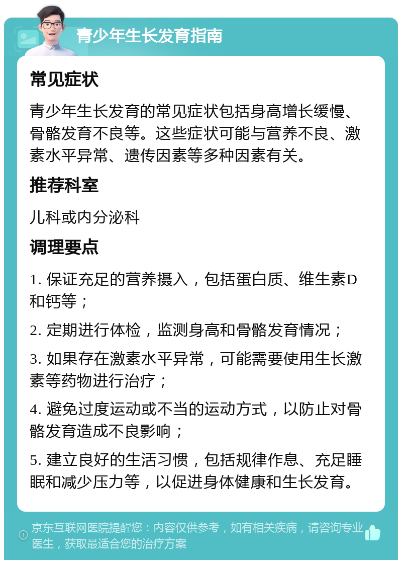 青少年生长发育指南 常见症状 青少年生长发育的常见症状包括身高增长缓慢、骨骼发育不良等。这些症状可能与营养不良、激素水平异常、遗传因素等多种因素有关。 推荐科室 儿科或内分泌科 调理要点 1. 保证充足的营养摄入，包括蛋白质、维生素D和钙等； 2. 定期进行体检，监测身高和骨骼发育情况； 3. 如果存在激素水平异常，可能需要使用生长激素等药物进行治疗； 4. 避免过度运动或不当的运动方式，以防止对骨骼发育造成不良影响； 5. 建立良好的生活习惯，包括规律作息、充足睡眠和减少压力等，以促进身体健康和生长发育。