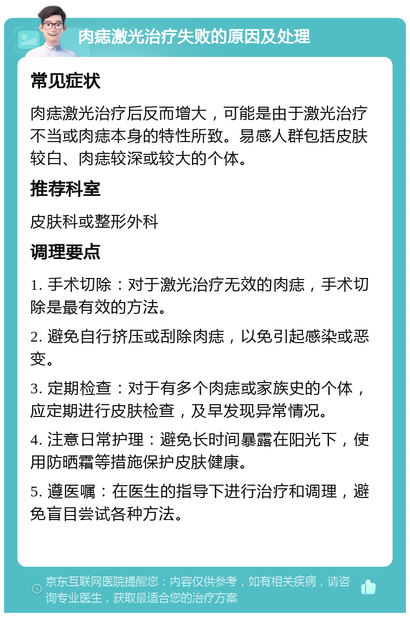 肉痣激光治疗失败的原因及处理 常见症状 肉痣激光治疗后反而增大，可能是由于激光治疗不当或肉痣本身的特性所致。易感人群包括皮肤较白、肉痣较深或较大的个体。 推荐科室 皮肤科或整形外科 调理要点 1. 手术切除：对于激光治疗无效的肉痣，手术切除是最有效的方法。 2. 避免自行挤压或刮除肉痣，以免引起感染或恶变。 3. 定期检查：对于有多个肉痣或家族史的个体，应定期进行皮肤检查，及早发现异常情况。 4. 注意日常护理：避免长时间暴露在阳光下，使用防晒霜等措施保护皮肤健康。 5. 遵医嘱：在医生的指导下进行治疗和调理，避免盲目尝试各种方法。