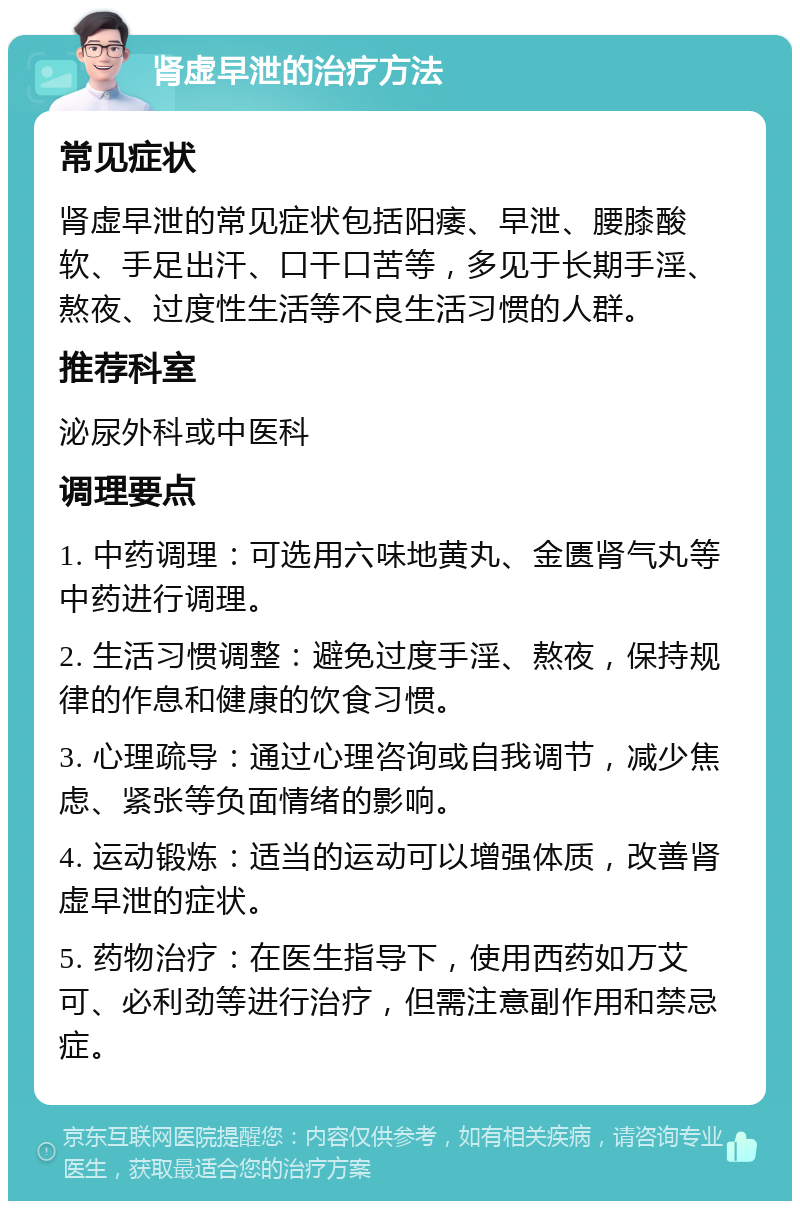 肾虚早泄的治疗方法 常见症状 肾虚早泄的常见症状包括阳痿、早泄、腰膝酸软、手足出汗、口干口苦等，多见于长期手淫、熬夜、过度性生活等不良生活习惯的人群。 推荐科室 泌尿外科或中医科 调理要点 1. 中药调理：可选用六味地黄丸、金匮肾气丸等中药进行调理。 2. 生活习惯调整：避免过度手淫、熬夜，保持规律的作息和健康的饮食习惯。 3. 心理疏导：通过心理咨询或自我调节，减少焦虑、紧张等负面情绪的影响。 4. 运动锻炼：适当的运动可以增强体质，改善肾虚早泄的症状。 5. 药物治疗：在医生指导下，使用西药如万艾可、必利劲等进行治疗，但需注意副作用和禁忌症。