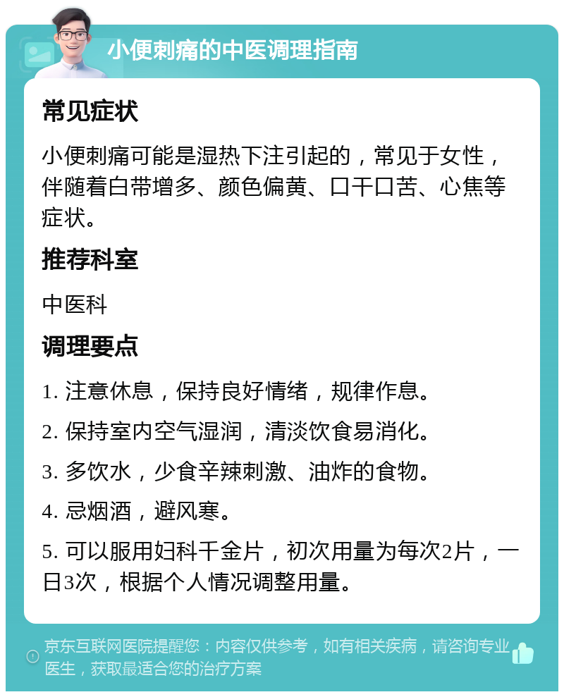 小便刺痛的中医调理指南 常见症状 小便刺痛可能是湿热下注引起的，常见于女性，伴随着白带增多、颜色偏黄、口干口苦、心焦等症状。 推荐科室 中医科 调理要点 1. 注意休息，保持良好情绪，规律作息。 2. 保持室内空气湿润，清淡饮食易消化。 3. 多饮水，少食辛辣刺激、油炸的食物。 4. 忌烟酒，避风寒。 5. 可以服用妇科千金片，初次用量为每次2片，一日3次，根据个人情况调整用量。