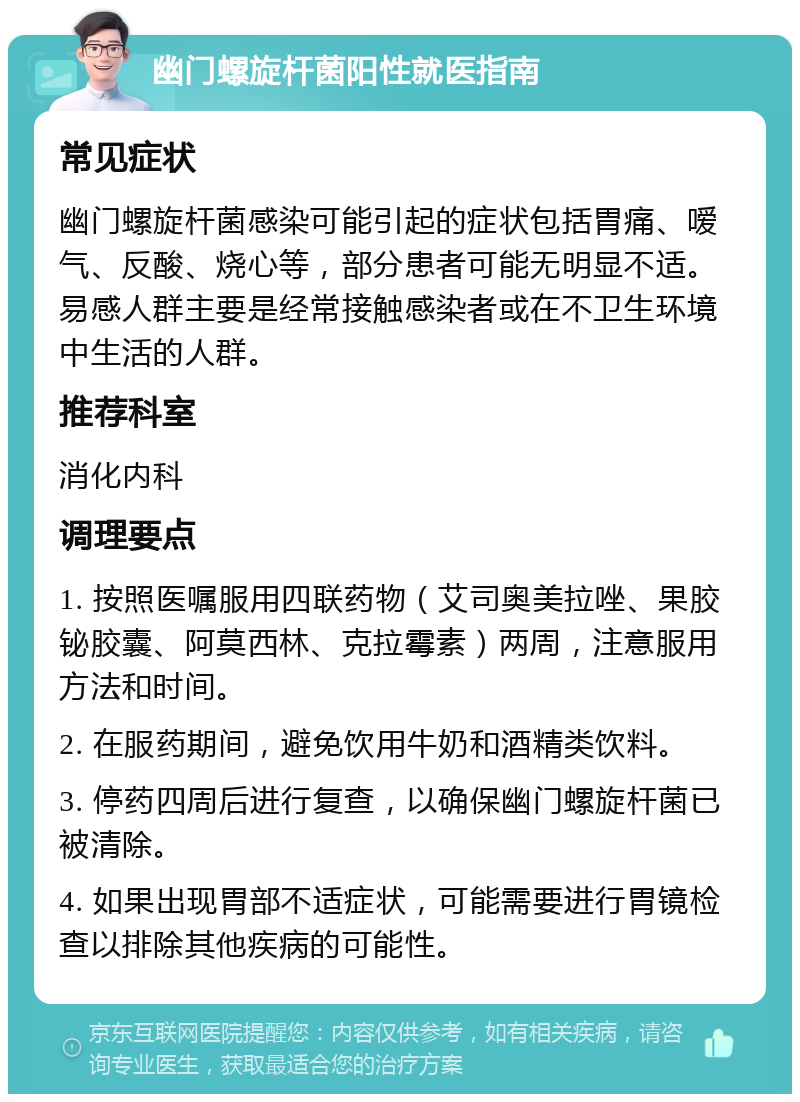 幽门螺旋杆菌阳性就医指南 常见症状 幽门螺旋杆菌感染可能引起的症状包括胃痛、嗳气、反酸、烧心等，部分患者可能无明显不适。易感人群主要是经常接触感染者或在不卫生环境中生活的人群。 推荐科室 消化内科 调理要点 1. 按照医嘱服用四联药物（艾司奥美拉唑、果胶铋胶囊、阿莫西林、克拉霉素）两周，注意服用方法和时间。 2. 在服药期间，避免饮用牛奶和酒精类饮料。 3. 停药四周后进行复查，以确保幽门螺旋杆菌已被清除。 4. 如果出现胃部不适症状，可能需要进行胃镜检查以排除其他疾病的可能性。