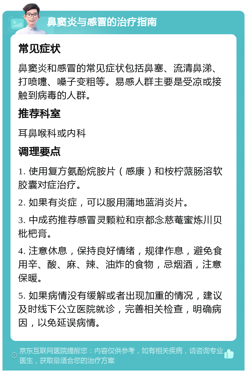 鼻窦炎与感冒的治疗指南 常见症状 鼻窦炎和感冒的常见症状包括鼻塞、流清鼻涕、打喷嚏、嗓子变粗等。易感人群主要是受凉或接触到病毒的人群。 推荐科室 耳鼻喉科或内科 调理要点 1. 使用复方氨酚烷胺片（感康）和桉柠蒎肠溶软胶囊对症治疗。 2. 如果有炎症，可以服用蒲地蓝消炎片。 3. 中成药推荐感冒灵颗粒和京都念慈菴蜜炼川贝枇杷膏。 4. 注意休息，保持良好情绪，规律作息，避免食用辛、酸、麻、辣、油炸的食物，忌烟酒，注意保暖。 5. 如果病情没有缓解或者出现加重的情况，建议及时线下公立医院就诊，完善相关检查，明确病因，以免延误病情。