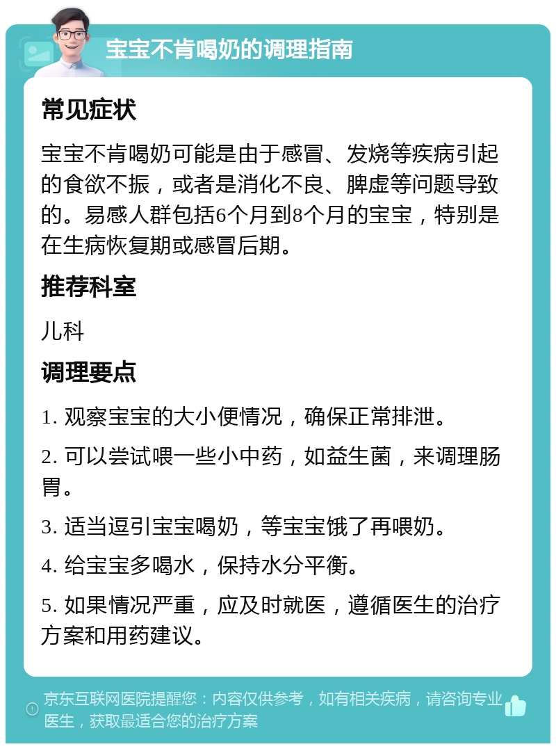 宝宝不肯喝奶的调理指南 常见症状 宝宝不肯喝奶可能是由于感冒、发烧等疾病引起的食欲不振，或者是消化不良、脾虚等问题导致的。易感人群包括6个月到8个月的宝宝，特别是在生病恢复期或感冒后期。 推荐科室 儿科 调理要点 1. 观察宝宝的大小便情况，确保正常排泄。 2. 可以尝试喂一些小中药，如益生菌，来调理肠胃。 3. 适当逗引宝宝喝奶，等宝宝饿了再喂奶。 4. 给宝宝多喝水，保持水分平衡。 5. 如果情况严重，应及时就医，遵循医生的治疗方案和用药建议。