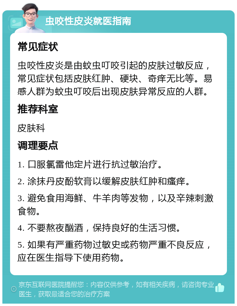 虫咬性皮炎就医指南 常见症状 虫咬性皮炎是由蚊虫叮咬引起的皮肤过敏反应，常见症状包括皮肤红肿、硬块、奇痒无比等。易感人群为蚊虫叮咬后出现皮肤异常反应的人群。 推荐科室 皮肤科 调理要点 1. 口服氯雷他定片进行抗过敏治疗。 2. 涂抹丹皮酚软膏以缓解皮肤红肿和瘙痒。 3. 避免食用海鲜、牛羊肉等发物，以及辛辣刺激食物。 4. 不要熬夜酗酒，保持良好的生活习惯。 5. 如果有严重药物过敏史或药物严重不良反应，应在医生指导下使用药物。