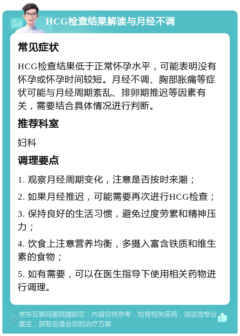 HCG检查结果解读与月经不调 常见症状 HCG检查结果低于正常怀孕水平，可能表明没有怀孕或怀孕时间较短。月经不调、胸部胀痛等症状可能与月经周期紊乱、排卵期推迟等因素有关，需要结合具体情况进行判断。 推荐科室 妇科 调理要点 1. 观察月经周期变化，注意是否按时来潮； 2. 如果月经推迟，可能需要再次进行HCG检查； 3. 保持良好的生活习惯，避免过度劳累和精神压力； 4. 饮食上注意营养均衡，多摄入富含铁质和维生素的食物； 5. 如有需要，可以在医生指导下使用相关药物进行调理。