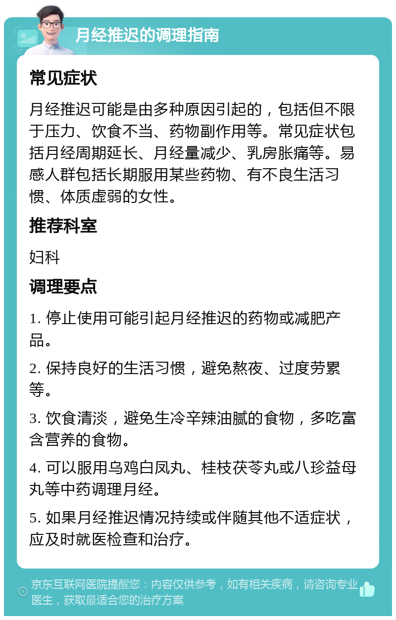 月经推迟的调理指南 常见症状 月经推迟可能是由多种原因引起的，包括但不限于压力、饮食不当、药物副作用等。常见症状包括月经周期延长、月经量减少、乳房胀痛等。易感人群包括长期服用某些药物、有不良生活习惯、体质虚弱的女性。 推荐科室 妇科 调理要点 1. 停止使用可能引起月经推迟的药物或减肥产品。 2. 保持良好的生活习惯，避免熬夜、过度劳累等。 3. 饮食清淡，避免生冷辛辣油腻的食物，多吃富含营养的食物。 4. 可以服用乌鸡白凤丸、桂枝茯苓丸或八珍益母丸等中药调理月经。 5. 如果月经推迟情况持续或伴随其他不适症状，应及时就医检查和治疗。