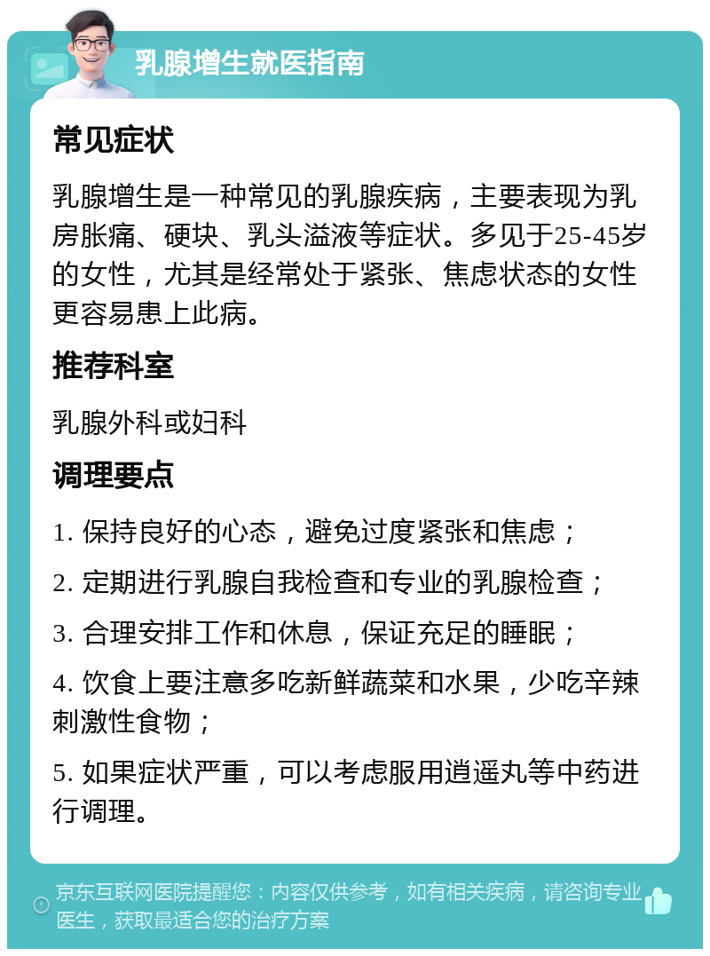 乳腺增生就医指南 常见症状 乳腺增生是一种常见的乳腺疾病，主要表现为乳房胀痛、硬块、乳头溢液等症状。多见于25-45岁的女性，尤其是经常处于紧张、焦虑状态的女性更容易患上此病。 推荐科室 乳腺外科或妇科 调理要点 1. 保持良好的心态，避免过度紧张和焦虑； 2. 定期进行乳腺自我检查和专业的乳腺检查； 3. 合理安排工作和休息，保证充足的睡眠； 4. 饮食上要注意多吃新鲜蔬菜和水果，少吃辛辣刺激性食物； 5. 如果症状严重，可以考虑服用逍遥丸等中药进行调理。