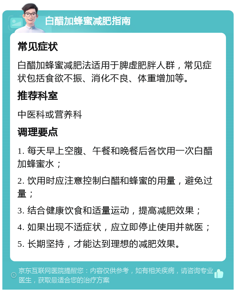 白醋加蜂蜜减肥指南 常见症状 白醋加蜂蜜减肥法适用于脾虚肥胖人群，常见症状包括食欲不振、消化不良、体重增加等。 推荐科室 中医科或营养科 调理要点 1. 每天早上空腹、午餐和晚餐后各饮用一次白醋加蜂蜜水； 2. 饮用时应注意控制白醋和蜂蜜的用量，避免过量； 3. 结合健康饮食和适量运动，提高减肥效果； 4. 如果出现不适症状，应立即停止使用并就医； 5. 长期坚持，才能达到理想的减肥效果。