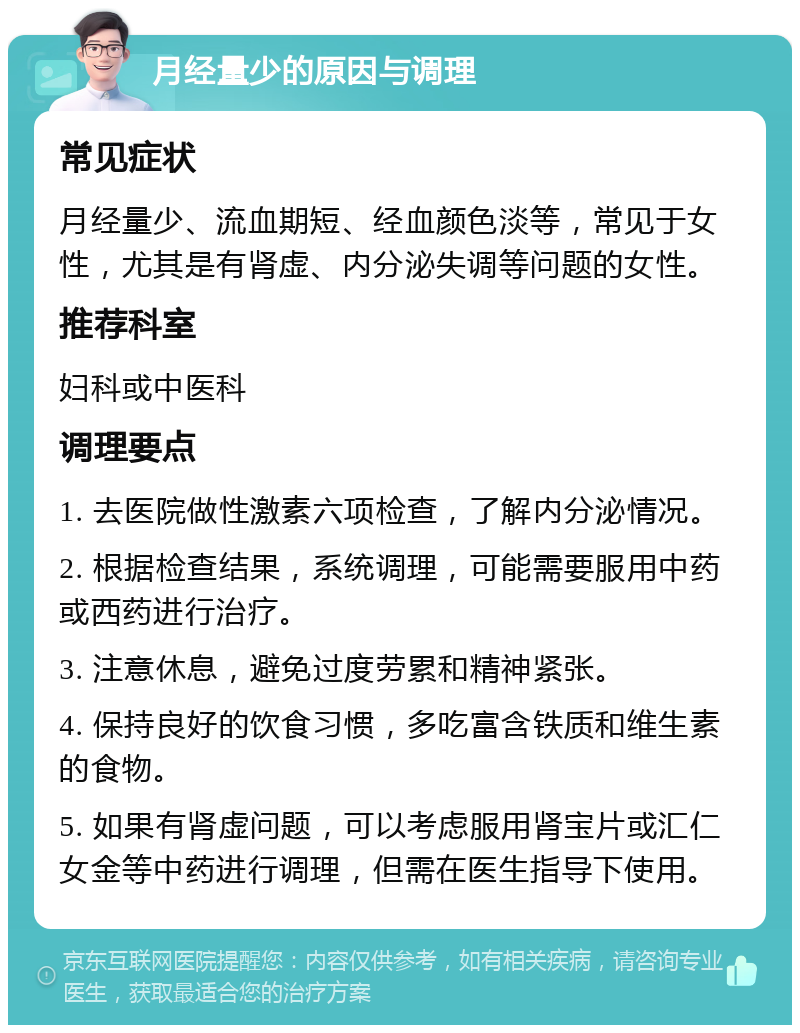 月经量少的原因与调理 常见症状 月经量少、流血期短、经血颜色淡等，常见于女性，尤其是有肾虚、内分泌失调等问题的女性。 推荐科室 妇科或中医科 调理要点 1. 去医院做性激素六项检查，了解内分泌情况。 2. 根据检查结果，系统调理，可能需要服用中药或西药进行治疗。 3. 注意休息，避免过度劳累和精神紧张。 4. 保持良好的饮食习惯，多吃富含铁质和维生素的食物。 5. 如果有肾虚问题，可以考虑服用肾宝片或汇仁女金等中药进行调理，但需在医生指导下使用。