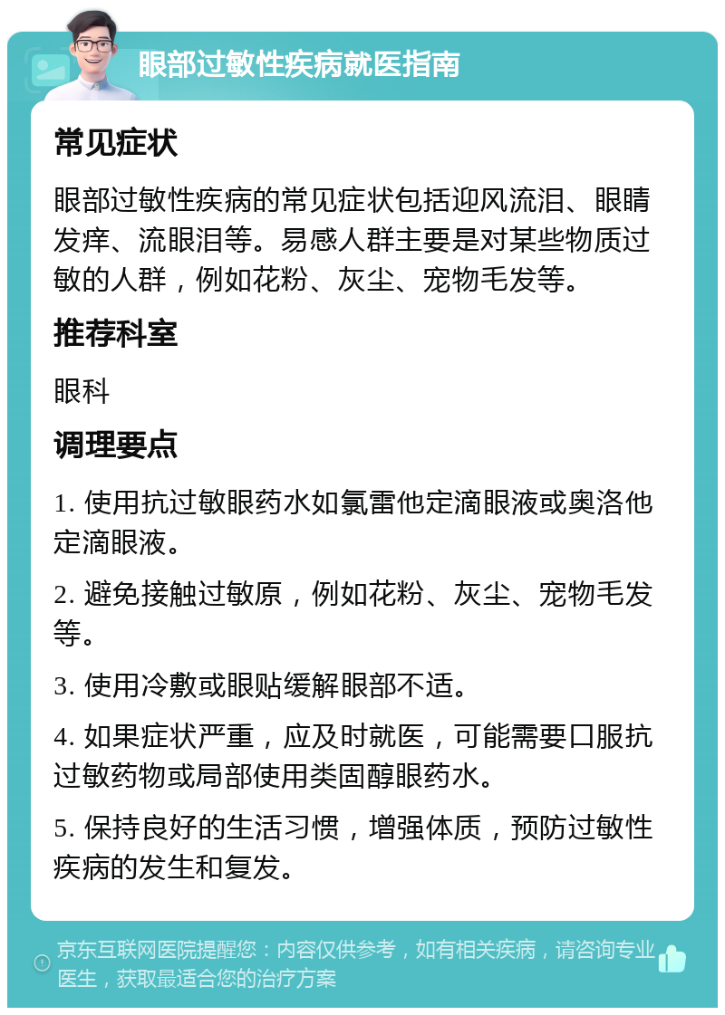 眼部过敏性疾病就医指南 常见症状 眼部过敏性疾病的常见症状包括迎风流泪、眼睛发痒、流眼泪等。易感人群主要是对某些物质过敏的人群，例如花粉、灰尘、宠物毛发等。 推荐科室 眼科 调理要点 1. 使用抗过敏眼药水如氯雷他定滴眼液或奥洛他定滴眼液。 2. 避免接触过敏原，例如花粉、灰尘、宠物毛发等。 3. 使用冷敷或眼贴缓解眼部不适。 4. 如果症状严重，应及时就医，可能需要口服抗过敏药物或局部使用类固醇眼药水。 5. 保持良好的生活习惯，增强体质，预防过敏性疾病的发生和复发。