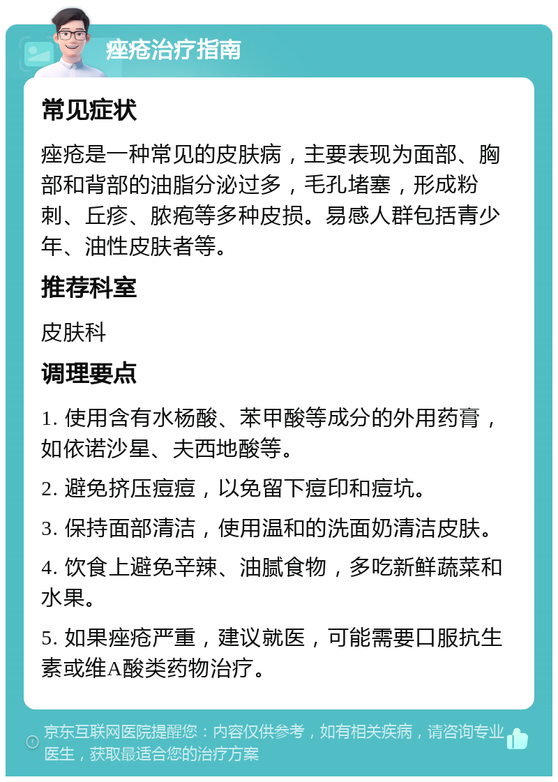 痤疮治疗指南 常见症状 痤疮是一种常见的皮肤病，主要表现为面部、胸部和背部的油脂分泌过多，毛孔堵塞，形成粉刺、丘疹、脓疱等多种皮损。易感人群包括青少年、油性皮肤者等。 推荐科室 皮肤科 调理要点 1. 使用含有水杨酸、苯甲酸等成分的外用药膏，如依诺沙星、夫西地酸等。 2. 避免挤压痘痘，以免留下痘印和痘坑。 3. 保持面部清洁，使用温和的洗面奶清洁皮肤。 4. 饮食上避免辛辣、油腻食物，多吃新鲜蔬菜和水果。 5. 如果痤疮严重，建议就医，可能需要口服抗生素或维A酸类药物治疗。